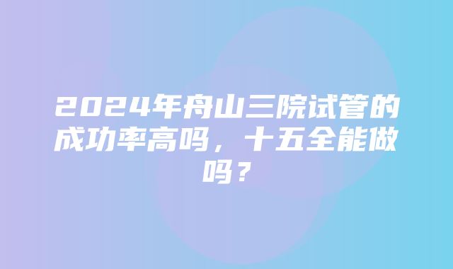 2024年舟山三院试管的成功率高吗，十五全能做吗？