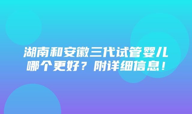 湖南和安徽三代试管婴儿哪个更好？附详细信息！