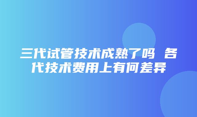 三代试管技术成熟了吗 各代技术费用上有何差异