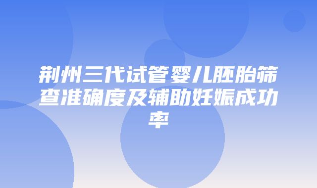 荆州三代试管婴儿胚胎筛查准确度及辅助妊娠成功率