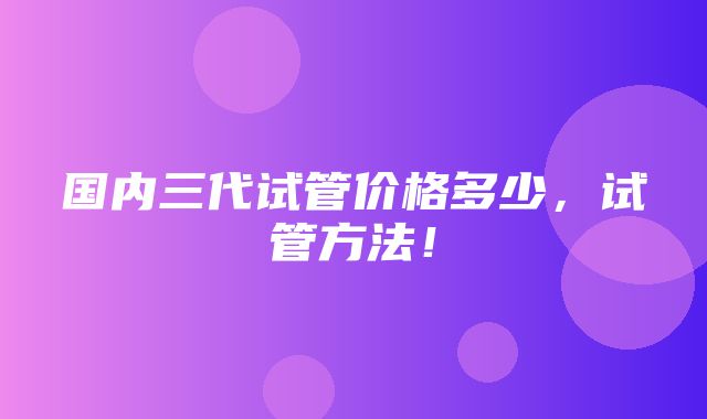 国内三代试管价格多少，试管方法！