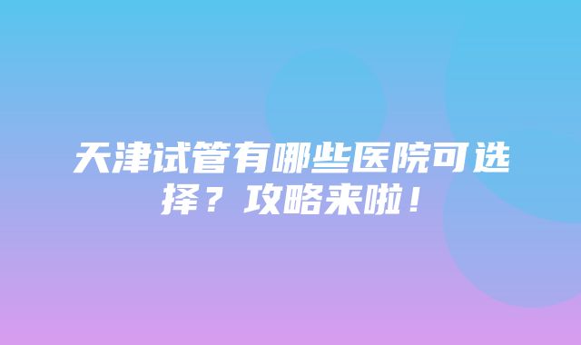 天津试管有哪些医院可选择？攻略来啦！