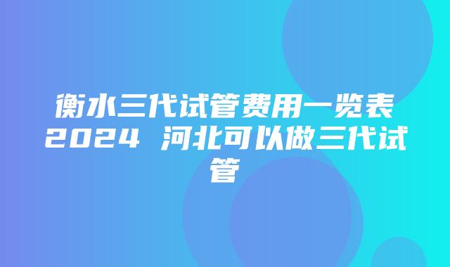 衡水三代试管费用一览表2024 河北可以做三代试管