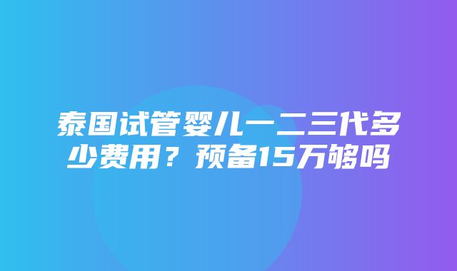 泰国试管婴儿一二三代多少费用？预备15万够吗