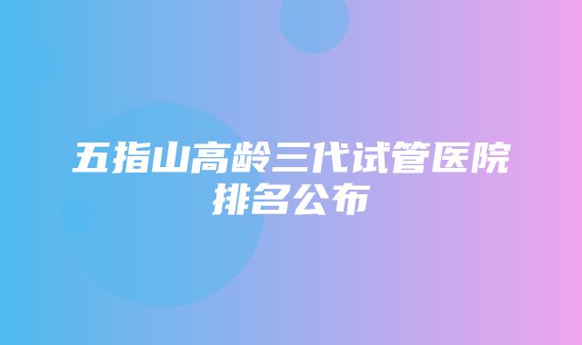 五指山高龄三代试管医院排名公布