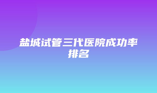 盐城试管三代医院成功率排名