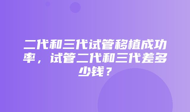 二代和三代试管移植成功率，试管二代和三代差多少钱？