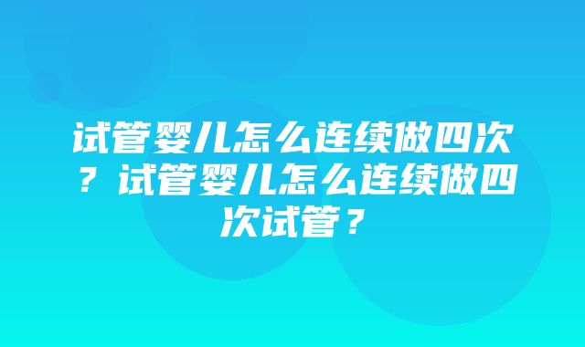 试管婴儿怎么连续做四次？试管婴儿怎么连续做四次试管？