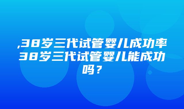 ,38岁三代试管婴儿成功率38岁三代试管婴儿能成功吗？