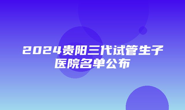 2024贵阳三代试管生子医院名单公布