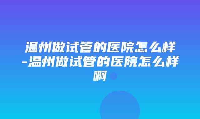 温州做试管的医院怎么样-温州做试管的医院怎么样啊