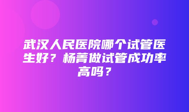 武汉人民医院哪个试管医生好？杨菁做试管成功率高吗？