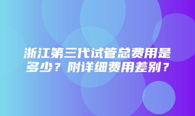 浙江第三代试管总费用是多少？附详细费用差别？