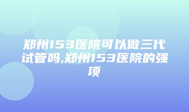 郑州153医院可以做三代试管吗,郑州153医院的强项