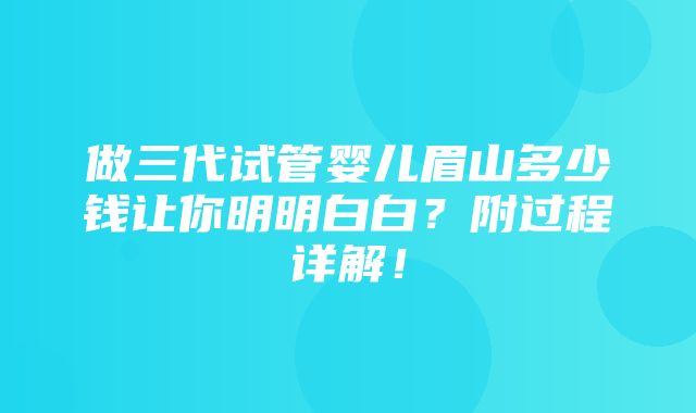 做三代试管婴儿眉山多少钱让你明明白白？附过程详解！