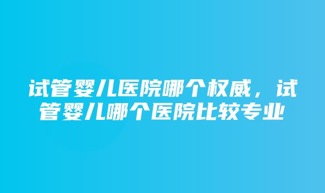 试管婴儿医院哪个权威，试管婴儿哪个医院比较专业