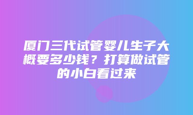 厦门三代试管婴儿生子大概要多少钱？打算做试管的小白看过来