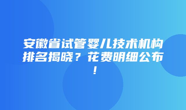 安徽省试管婴儿技术机构排名揭晓？花费明细公布！