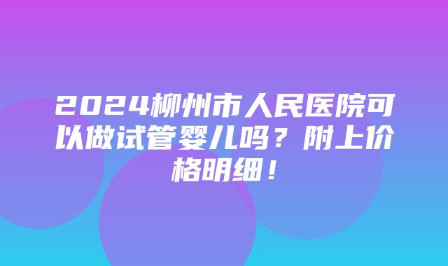 2024柳州市人民医院可以做试管婴儿吗？附上价格明细！