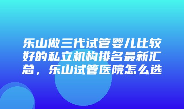 乐山做三代试管婴儿比较好的私立机构排名最新汇总，乐山试管医院怎么选