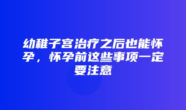 幼稚子宫治疗之后也能怀孕，怀孕前这些事项一定要注意