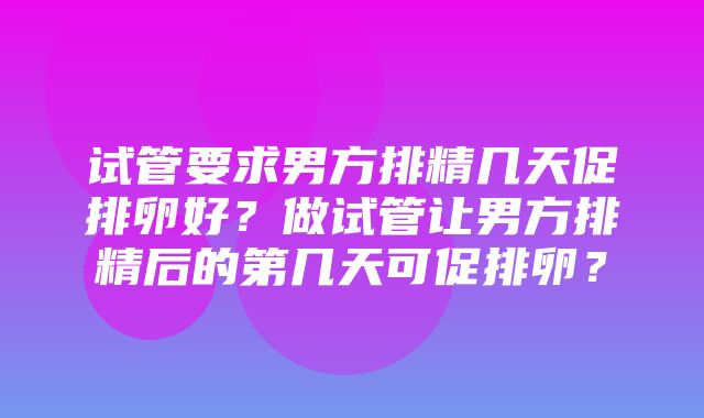 试管要求男方排精几天促排卵好？做试管让男方排精后的第几天可促排卵？