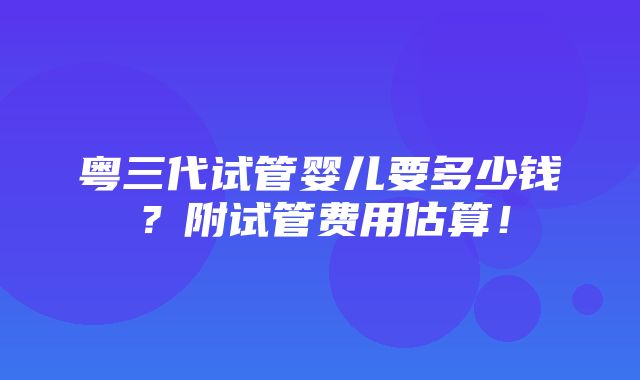 粤三代试管婴儿要多少钱？附试管费用估算！