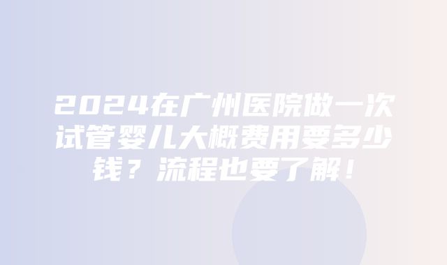 2024在广州医院做一次试管婴儿大概费用要多少钱？流程也要了解！