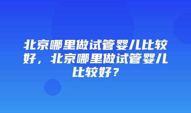 北京哪里做试管婴儿比较好，北京哪里做试管婴儿比较好？