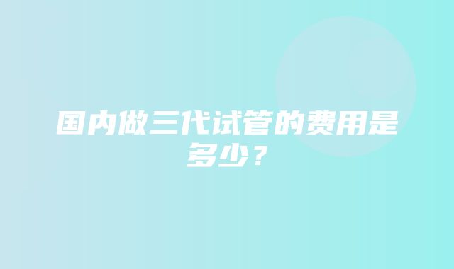 国内做三代试管的费用是多少？