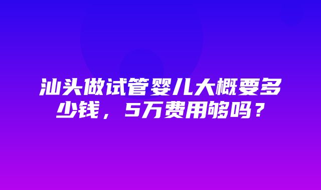 汕头做试管婴儿大概要多少钱，5万费用够吗？