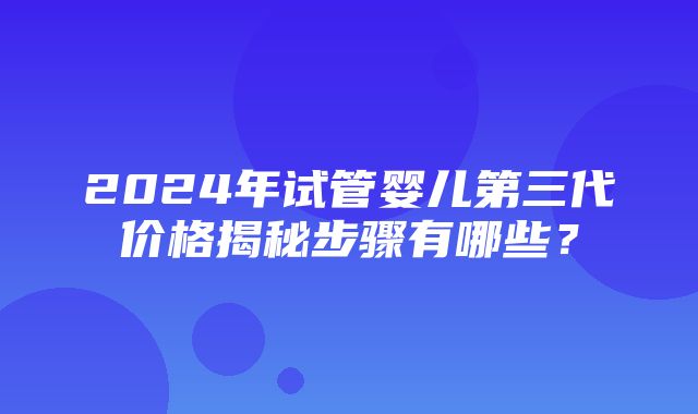 2024年试管婴儿第三代价格揭秘步骤有哪些？