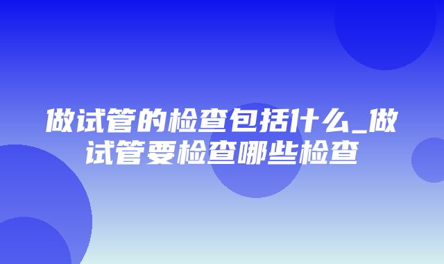 做试管的检查包括什么_做试管要检查哪些检查