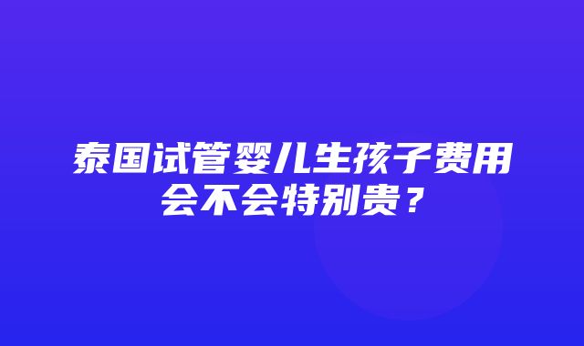 泰国试管婴儿生孩子费用会不会特别贵？