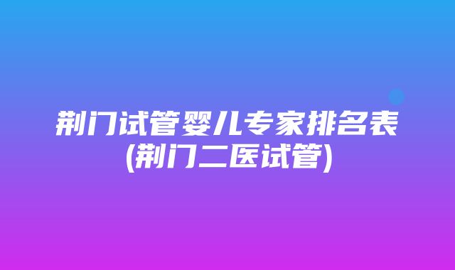 荆门试管婴儿专家排名表(荆门二医试管)