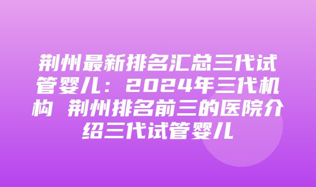 荆州最新排名汇总三代试管婴儿：2024年三代机构 荆州排名前三的医院介绍三代试管婴儿