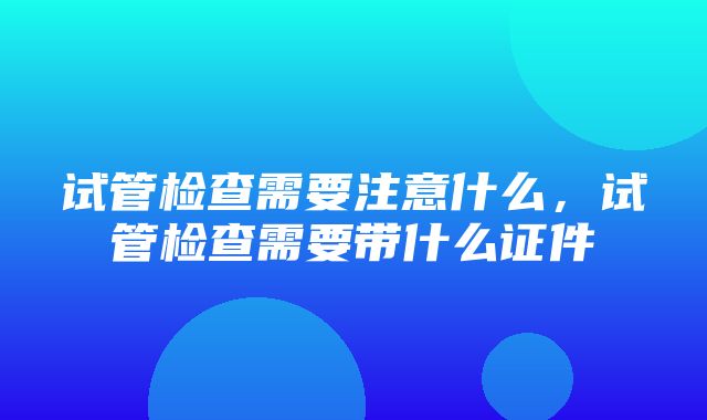 试管检查需要注意什么，试管检查需要带什么证件