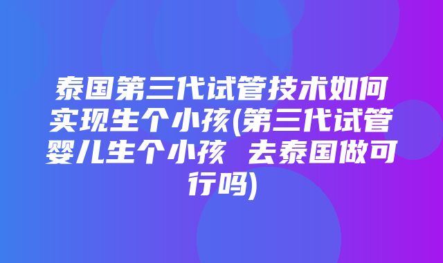 泰国第三代试管技术如何实现生个小孩(第三代试管婴儿生个小孩 去泰国做可行吗)