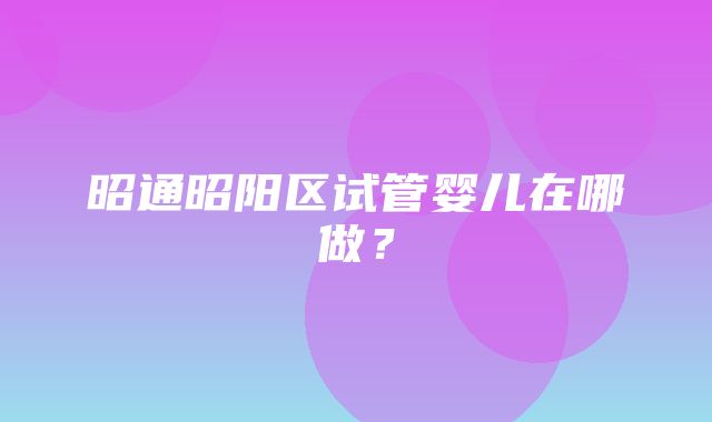 昭通昭阳区试管婴儿在哪做？