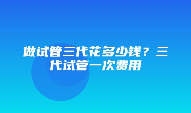 做试管三代花多少钱？三代试管一次费用