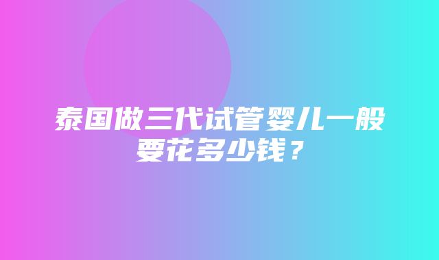 泰国做三代试管婴儿一般要花多少钱？