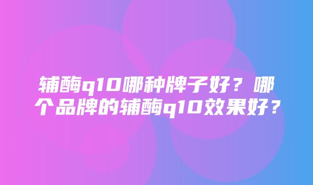 辅酶q10哪种牌子好？哪个品牌的辅酶q10效果好？