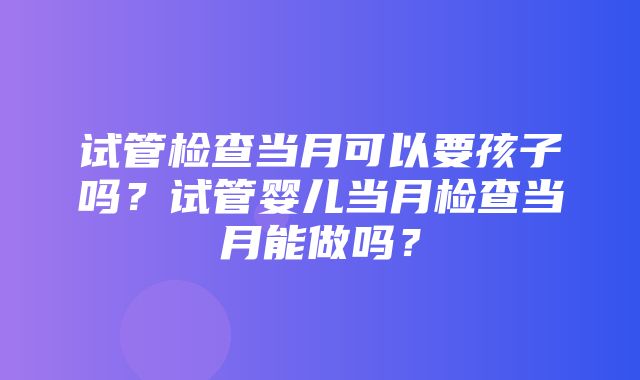 试管检查当月可以要孩子吗？试管婴儿当月检查当月能做吗？