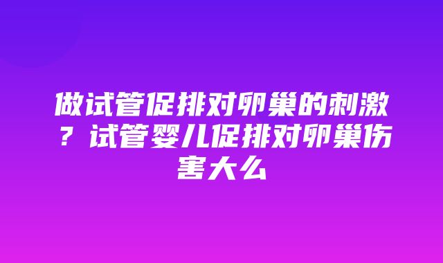 做试管促排对卵巢的刺激？试管婴儿促排对卵巢伤害大么