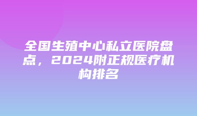 全国生殖中心私立医院盘点，2024附正规医疗机构排名