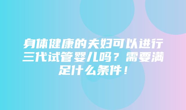 身体健康的夫妇可以进行三代试管婴儿吗？需要满足什么条件！