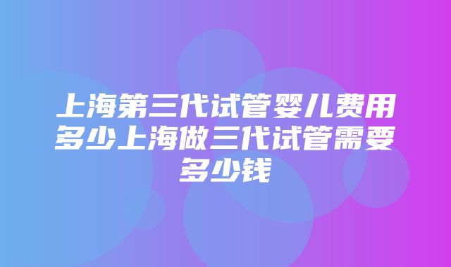 上海第三代试管婴儿费用多少上海做三代试管需要多少钱