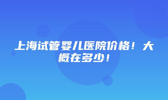 上海试管婴儿医院价格！大概在多少！