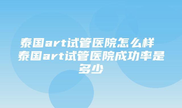 泰国art试管医院怎么样 泰国art试管医院成功率是多少