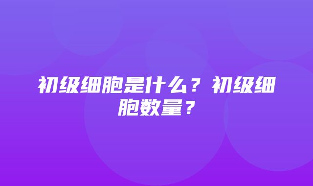 初级细胞是什么？初级细胞数量？